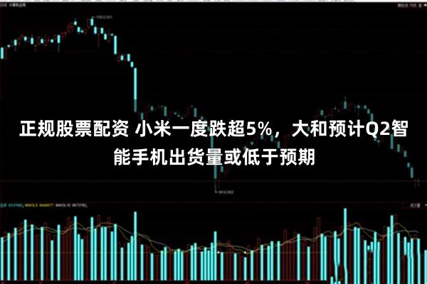正规股票配资 小米一度跌超5%，大和预计Q2智能手机出货量或低于预期