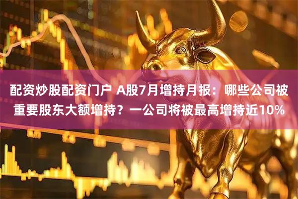 配资炒股配资门户 A股7月增持月报：哪些公司被重要股东大额增持？一公司将被最高增持近10%