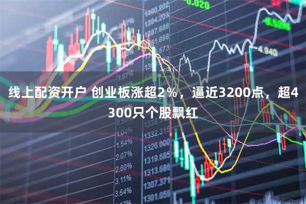 线上配资开户 创业板涨超2％，逼近3200点，超4300只个股飘红