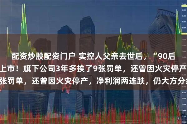 配资炒股配资门户 实控人父亲去世后，“90后”女生临危接班，冲刺上市！旗下公司3年多挨了9张罚单，还曾因火灾停产，净利润两连跌，仍大方分红