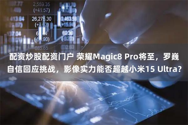 配资炒股配资门户 荣耀Magic8 Pro将至，罗巍自信回应挑战，影像实力能否超越小米15 Ultra？