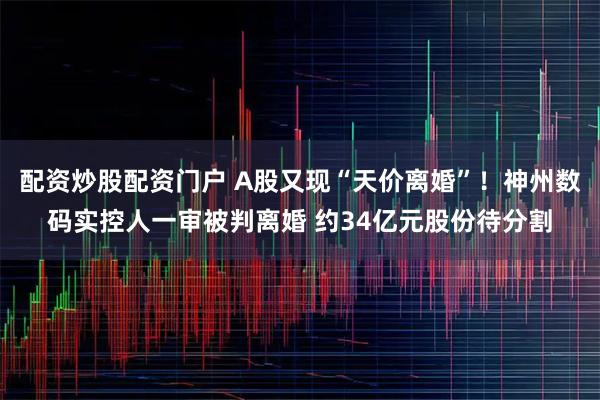 配资炒股配资门户 A股又现“天价离婚”！神州数码实控人一审被判离婚 约34亿元股份待分割
