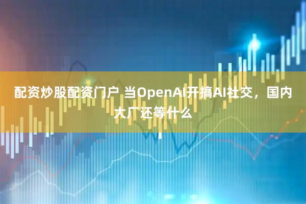 配资炒股配资门户 当OpenAI开搞AI社交，国内大厂还等什么