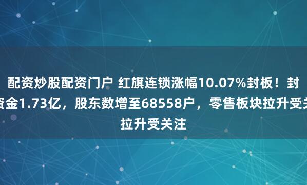 配资炒股配资门户 红旗连锁涨幅10.07%封板！封单资金1.73亿，股东数增至68558户，零售板块拉升受关注