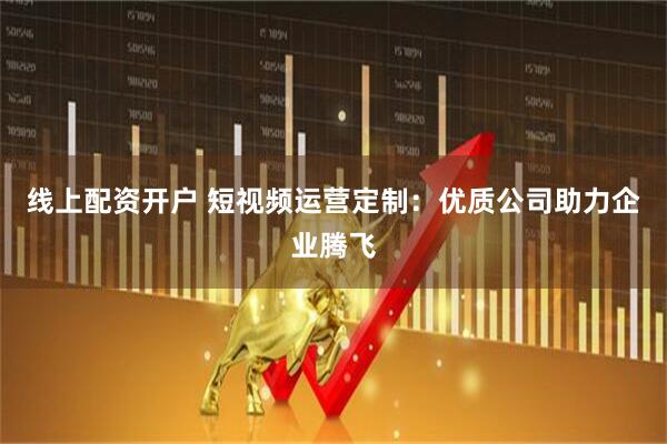 线上配资开户 短视频运营定制：优质公司助力企业腾飞