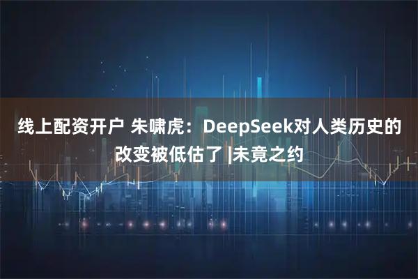 线上配资开户 朱啸虎：DeepSeek对人类历史的改变被低估了 |未竟之约
