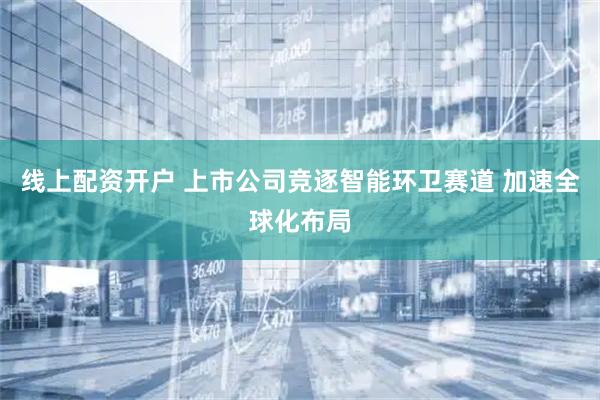 线上配资开户 上市公司竞逐智能环卫赛道 加速全球化布局