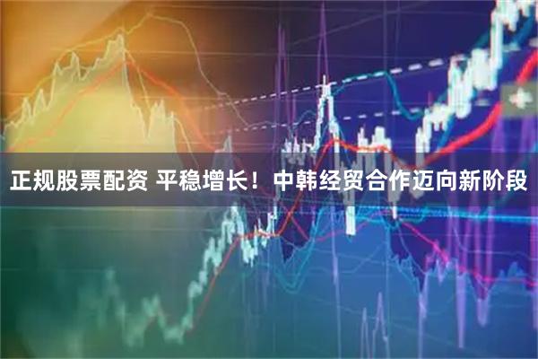正规股票配资 平稳增长！中韩经贸合作迈向新阶段