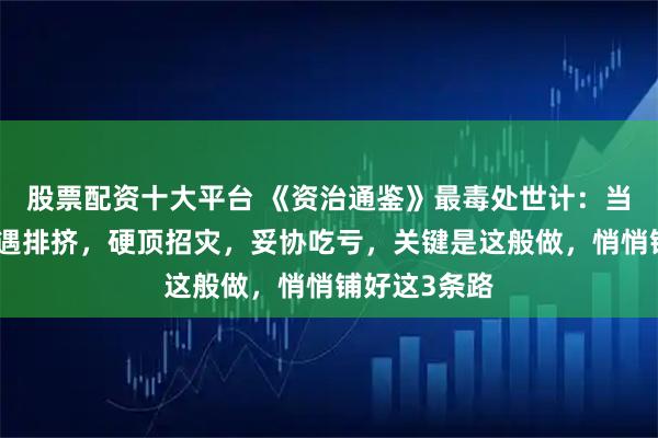 股票配资十大平台 《资治通鉴》最毒处世计：当你人微言轻遇排挤，硬顶招灾，妥协吃亏，关键是这般做，悄悄铺好这3条路