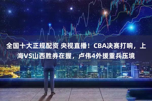全国十大正规配资 央视直播！CBA决赛打响，上海VS山西胜券在握，卢伟4外援重兵压境