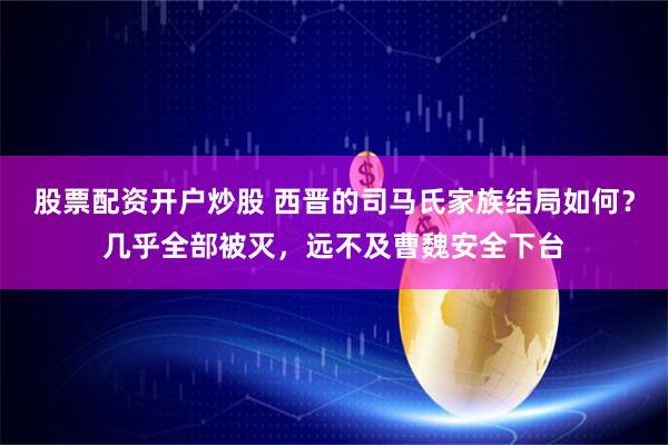 股票配资开户炒股 西晋的司马氏家族结局如何？几乎全部被灭，远不及曹魏安全下台