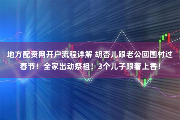 地方配资网开户流程详解 胡杏儿跟老公回围村过春节！全家出动祭祖！3个儿子跟着上香！