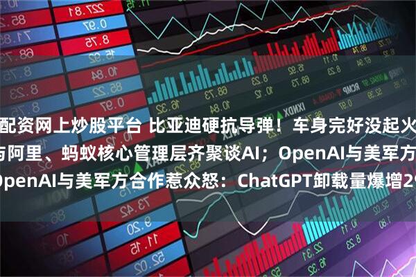 配资网上炒股平台 比亚迪硬抗导弹！车身完好没起火，乘客仅轻伤；马云与阿里、蚂蚁核心管理层齐聚谈AI；OpenAI与美军方合作惹众怒：ChatGPT卸载量爆增295%