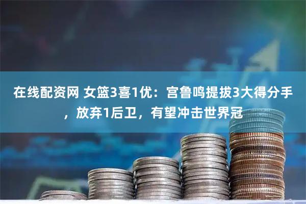 在线配资网 女篮3喜1优：宫鲁鸣提拔3大得分手，放弃1后卫，有望冲击世界冠