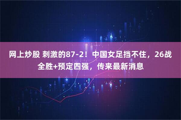 网上炒股 刺激的87-2！中国女足挡不住，26战全胜+预定四强，传来最新消息