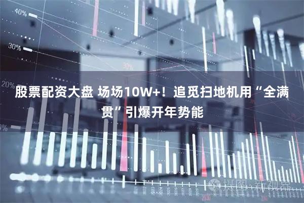 股票配资大盘 场场10W+！追觅扫地机用“全满贯”引爆开年势能