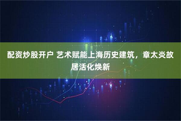 配资炒股开户 艺术赋能上海历史建筑，章太炎故居活化焕新