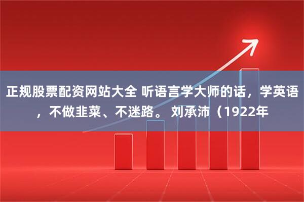 正规股票配资网站大全 听语言学大师的话，学英语，不做韭菜、不迷路。 刘承沛（1922年