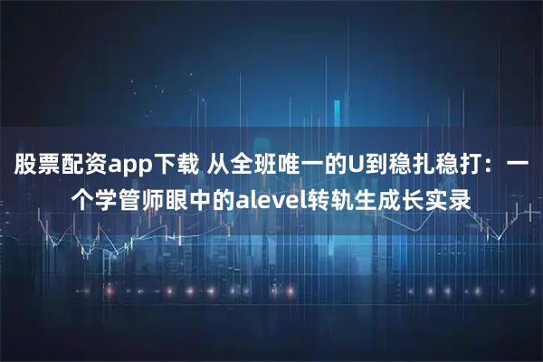 股票配资app下载 从全班唯一的U到稳扎稳打：一个学管师眼中的alevel转轨生成长实录
