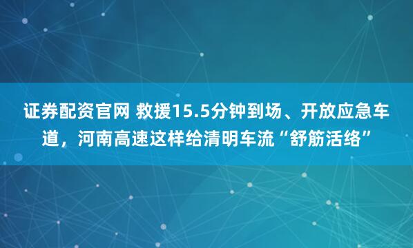 证券配资官网 救援15.5分钟到场、开放应急车道，河南高速这样给清明车流“舒筋活络”